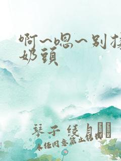 啊~嗯~别揉我奶头