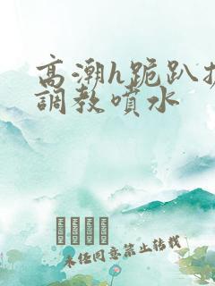 高潮h跪趴扩张调教喷水