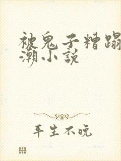 被鬼子糟蹋到高潮小说