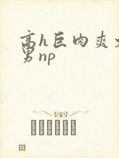 高h巨肉爽文男男np
