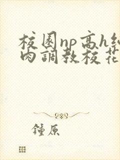 校园np高h纯肉调教校花 校园np高h纯肉调教校花