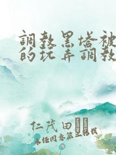 调教黑塔被肆意的玩弄调教