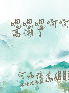 嗯嗯嗯啊啊啊啊高潮了