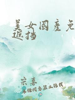 美女国产免费无遮挡 美女国产免费无遮挡