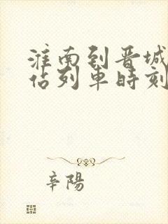 淮南到晋城火车站列车时刻表 淮南到晋城火车站列车时刻表