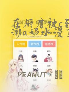 在厨房被c到高潮a奶水漫画