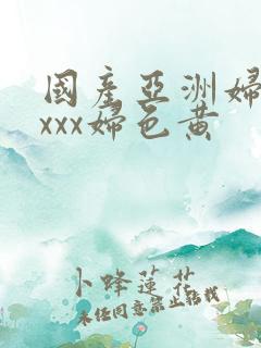 国产亚洲妇熟xxxx妇色黄 国产亚洲妇熟xxxx妇色黄