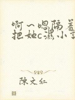 啊～嗯隔着内裤把她c湿小说