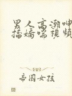男人高潮呻吟抽搐娇喘视频