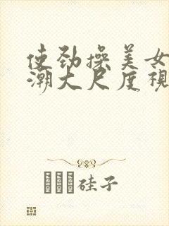 使劲操美女到高潮大尺度视频