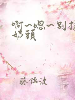啊~嗯~别揉我奶头 啊~嗯~别揉我奶头