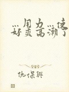 …用力…使劲…好爽高潮了