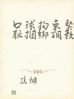 口球拘束紧缚羞耻捆绑调教小说 口球拘束紧缚羞耻捆绑调教小说