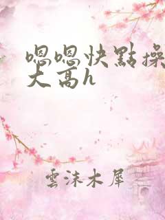 嗯嗯快点操我好大高h