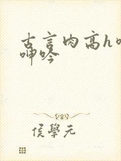 古言肉高h喷汁呻吟 古言肉高h喷汁呻吟