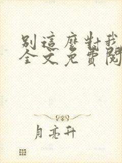 别这么对我小说全文免费阅读 别这么对我小说全文免费阅读