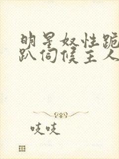 明星奴性跪侍跪趴伺候主人
