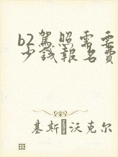 b2驾照需要多少钱报名费