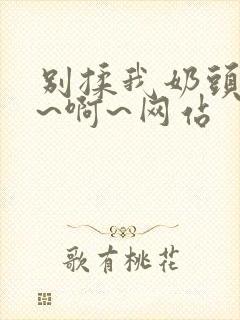 别揉我奶头~嗯~啊~网站