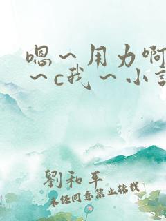 嗯～用力啊～嗯～c我～小说