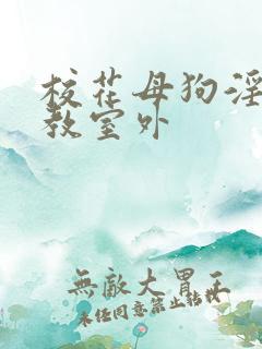 校花母狗淫虐调教室外 校花母狗淫虐调教室外