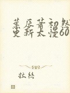 叶辰萧初然刚刚更新太慢600集 叶辰萧初然刚刚更新太慢600集