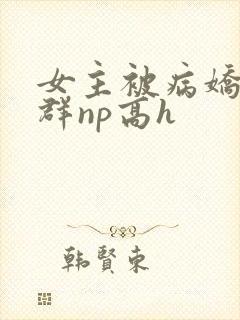 女主被病娇玩弄群np高h