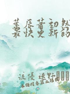 叶辰萧初然还有最快更新的章节吗 叶辰萧初然还有最快更新的章节吗