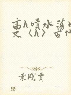 高h喷水荡肉欲文〈h〉古代