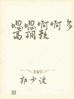 嗯嗯啊啊多人h高调教 嗯嗯啊啊多人h高调教