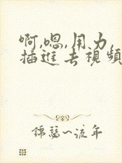 啊,嗯,用力,插进去视频 啊,嗯,用力,插进去视频