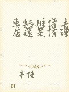车辆维修去4s店还是修理厂