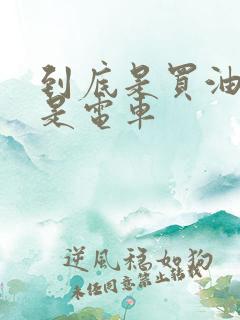 到底是买油车还是电车