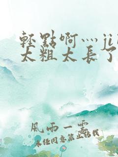 轻点啊灬ji巴太粗太长了