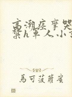 高潮痉挛哭叫失禁h军人小说