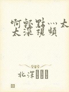 啊轻点灬太粗嗯太深视频