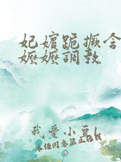 妃嫔跪撅含玉势嬷嬷调教