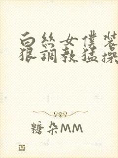 白丝女仆装被狠狠调教猛操