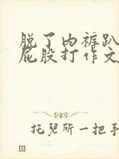 脱了内裤趴着光屁股打作文