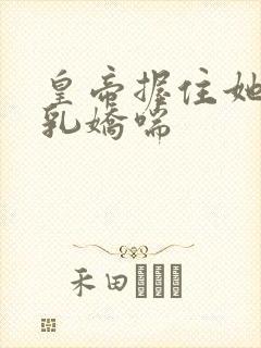 皇帝握住她的双乳娇喘 皇帝握住她的双乳娇喘