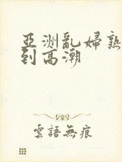 亚洲乱妇熟女爽到高潮