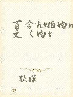 百合h啪肉np文〈肉t 百合h啪肉np文〈肉t