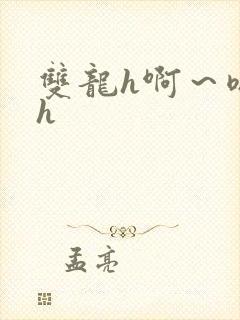 双龙h啊~嗯啊h