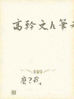 高干文h笔趣阁 高干文h笔趣阁