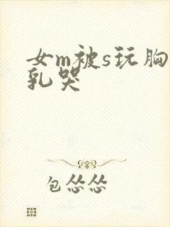 女m被s玩胸虐乳哭 女m被s玩胸虐乳哭