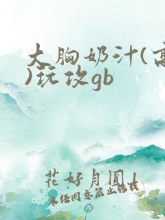 大胸奶汁(高h)玩攻gb