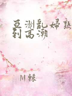 亚洲乱妇熟女爽到高潮