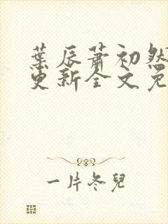 叶辰萧初然最新更新全文免费 叶辰萧初然最新更新全文免费