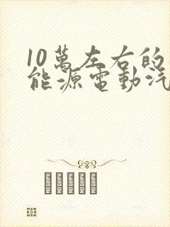 10万左右的新能源电动汽车有哪几款