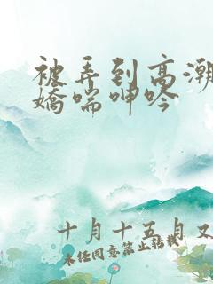 被弄到高潮喷水娇喘呻吟 被弄到高潮喷水娇喘呻吟